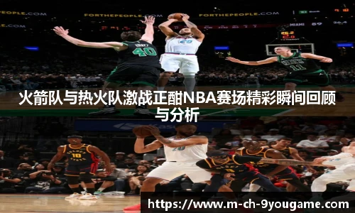 火箭队与热火队激战正酣NBA赛场精彩瞬间回顾与分析